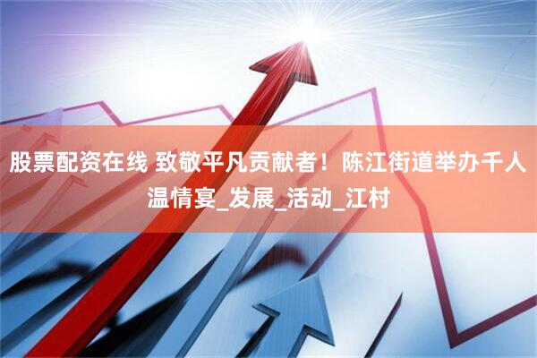 股票配资在线 致敬平凡贡献者！陈江街道举办千人温情宴_发展_活动_江村