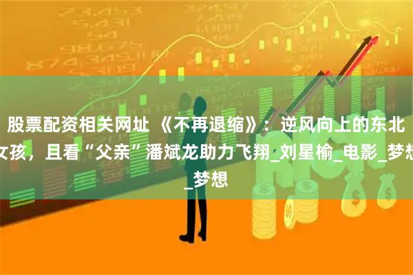 股票配资相关网址 《不再退缩》：逆风向上的东北女孩，且看“父亲”潘斌龙助力飞翔_刘星榆_电影_梦想