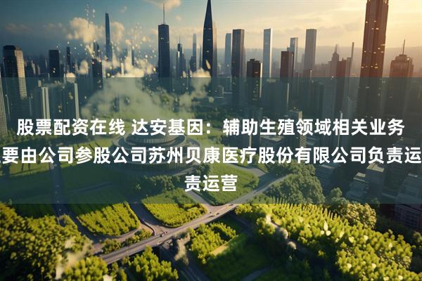 股票配资在线 达安基因：辅助生殖领域相关业务主要由公司参股公司苏州贝康医疗股份有限公司负责运营