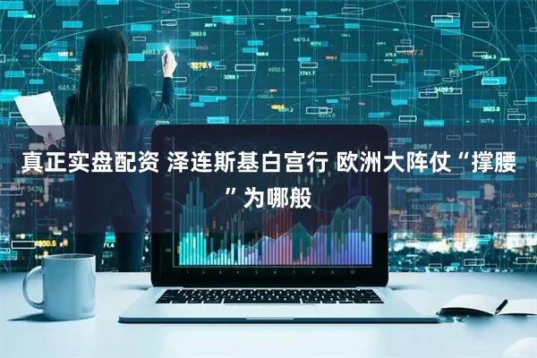真正实盘配资 泽连斯基白宫行 欧洲大阵仗“撑腰”为哪般