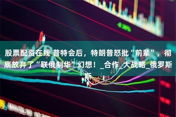 股票配资在线 普特会后，特朗普怒批“前辈”，彻底放弃了“联俄制华”幻想！_合作_大战略_俄罗斯