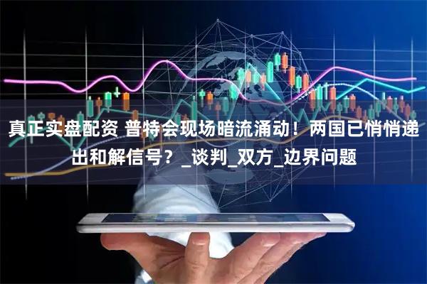 真正实盘配资 普特会现场暗流涌动！两国已悄悄递出和解信号？_谈判_双方_边界问题