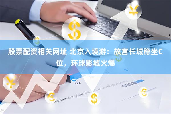 股票配资相关网址 北京入境游：故宫长城稳坐C位，环球影城火爆