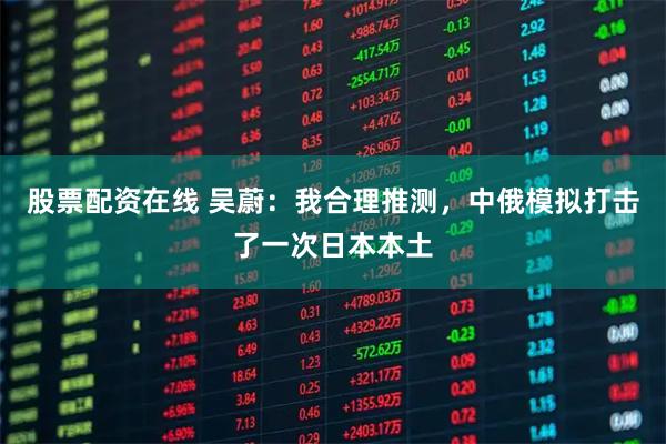 股票配资在线 吴蔚：我合理推测，中俄模拟打击了一次日本本土