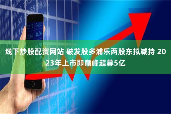 线下炒股配资网站 破发股多浦乐两股东拟减持 2023年上市即巅峰超募5亿