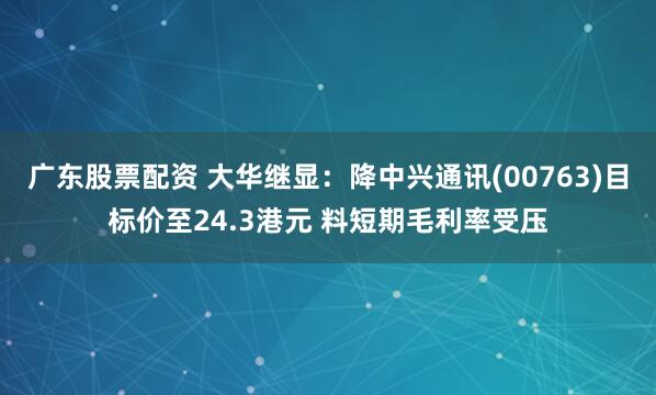 广东股票配资 大华继显：降中兴通讯(00763)目标价至24.3港元 料短期毛利率受压