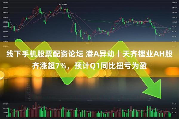 线下手机股票配资论坛 港A异动丨天齐锂业AH股齐涨超7%，预计Q1同比扭亏为盈