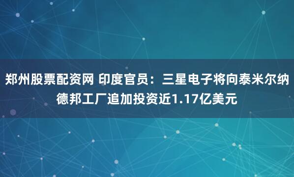 郑州股票配资网 印度官员：三星电子将向泰米尔纳德邦工厂追加投资近1.17亿美元