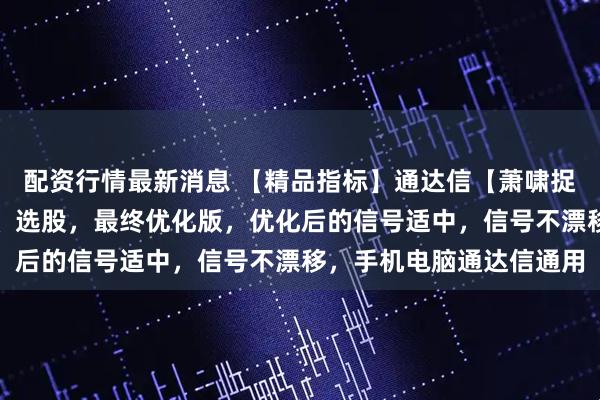 配资行情最新消息 【精品指标】通达信【萧啸捉妖】指标，主图、副图、选股，最终优化版，优化后的信号适中，信号不漂移，手机电脑通达信通用