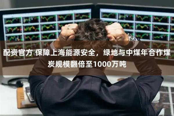 配资官方 保障上海能源安全，绿地与中煤年合作煤炭规模翻倍至1000万吨
