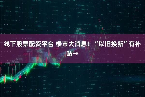 线下股票配资平台 楼市大消息！“以旧换新”有补贴→