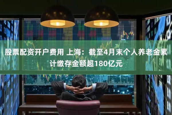 股票配资开户费用 上海：截至4月末个人养老金累计缴存金额超180亿元