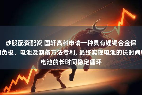 炒股配资配资 国轩高科申请一种具有锂锡合金保护层的锂负极、电池及制备方法专利, 最终实现电池的长时间稳定循环