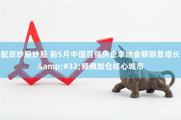 配资炒股炒股 前5月中国百强房企拿地金额明显增长&#32;频频加仓核心城市