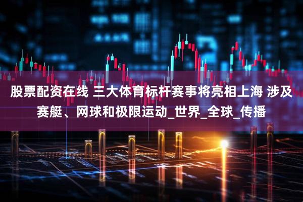 股票配资在线 三大体育标杆赛事将亮相上海 涉及赛艇、网球和极限运动_世界_全球_传播