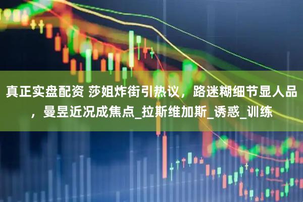 真正实盘配资 莎姐炸街引热议，路迷糊细节显人品，曼昱近况成焦点_拉斯维加斯_诱惑_训练