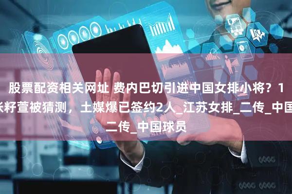 股票配资相关网址 费内巴切引进中国女排小将？16岁张籽萱被猜测，土媒爆已签约2人_江苏女排_二传_中国球员