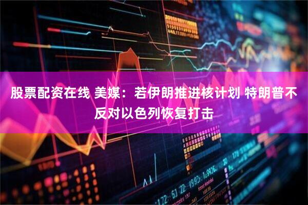 股票配资在线 美媒：若伊朗推进核计划 特朗普不反对以色列恢复打击