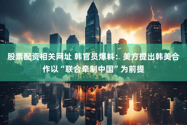 股票配资相关网址 韩官员爆料：美方提出韩美合作以“联合牵制中国”为前提