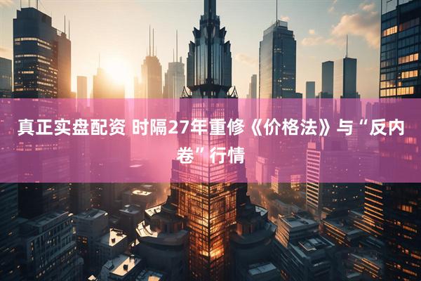 真正实盘配资 时隔27年重修《价格法》与“反内卷”行情