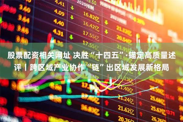 股票配资相关网址 决胜“十四五”·锚定高质量述评丨跨区域产业协作“链”出区域发展新格局