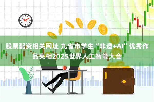 股票配资相关网址 九省市学生“非遗+AI”优秀作品亮相2025世界人工智能大会