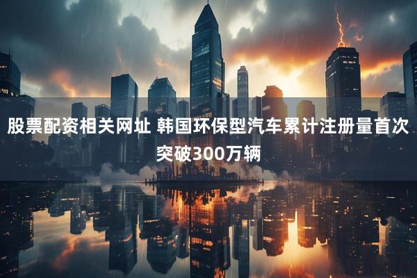 股票配资相关网址 韩国环保型汽车累计注册量首次突破300万辆