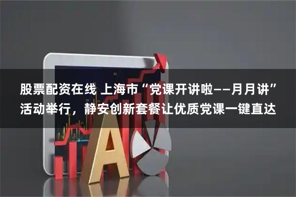 股票配资在线 上海市“党课开讲啦——月月讲”活动举行，静安创新套餐让优质党课一键直达