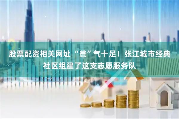 股票配资相关网址 “爸”气十足！张江城市经典社区组建了这支志愿服务队