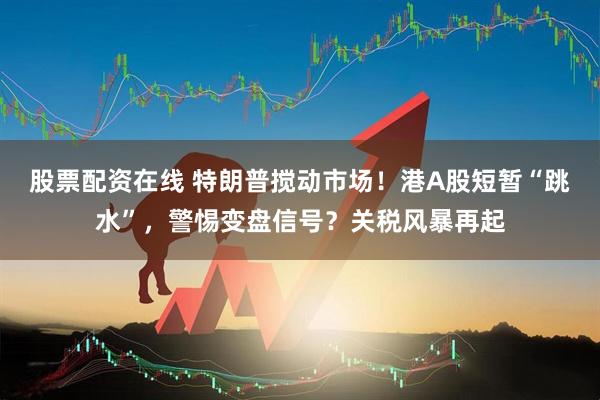 股票配资在线 特朗普搅动市场！港A股短暂“跳水”，警惕变盘信号？关税风暴再起