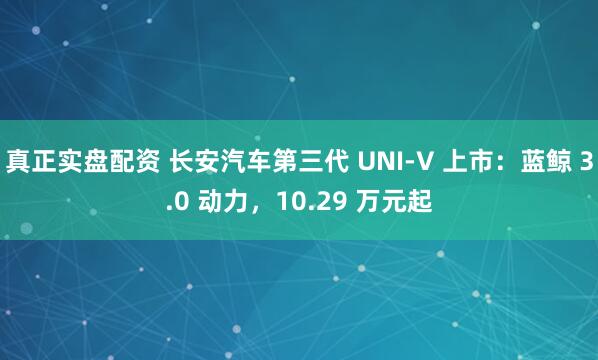 真正实盘配资 长安汽车第三代 UNI-V 上市：蓝鲸 3.0 动力，10.29 万元起