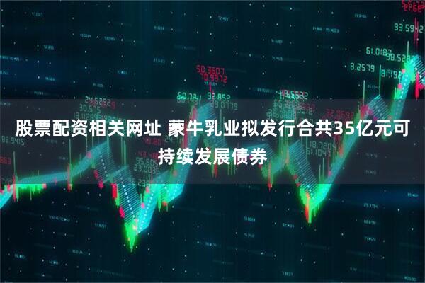 股票配资相关网址 蒙牛乳业拟发行合共35亿元可持续发展债券