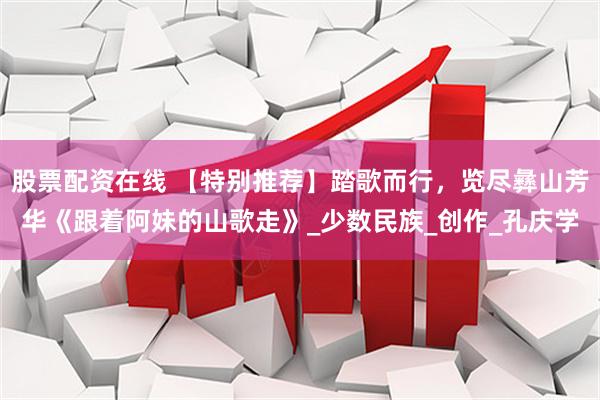股票配资在线 【特别推荐】踏歌而行，览尽彝山芳华《跟着阿妹的山歌走》_少数民族_创作_孔庆学