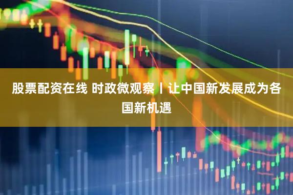 股票配资在线 时政微观察丨让中国新发展成为各国新机遇
