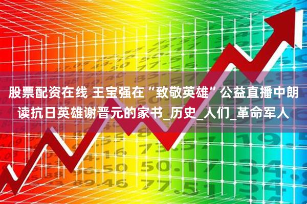 股票配资在线 王宝强在“致敬英雄”公益直播中朗读抗日英雄谢晋元的家书_历史_人们_革命军人